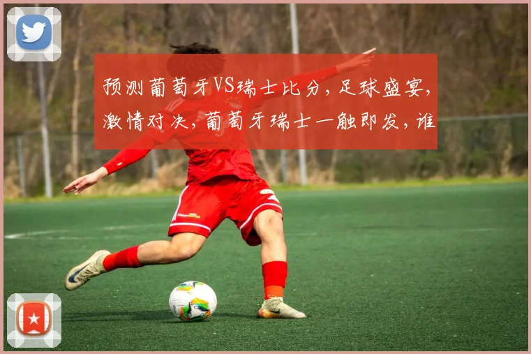 预测葡萄牙VS瑞士比分,足球盛宴,激情对决,葡萄牙瑞士一触即发,谁将问鼎