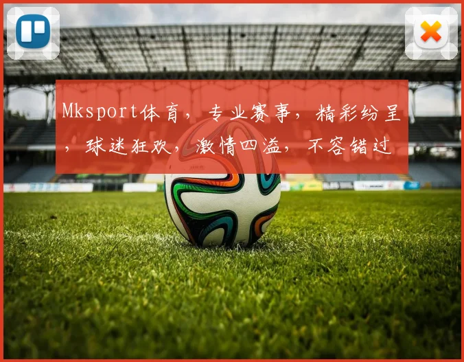 Mksport体育，专业赛事，精彩纷呈，球迷狂欢，激情四溢，不容错过，尽在Mksport