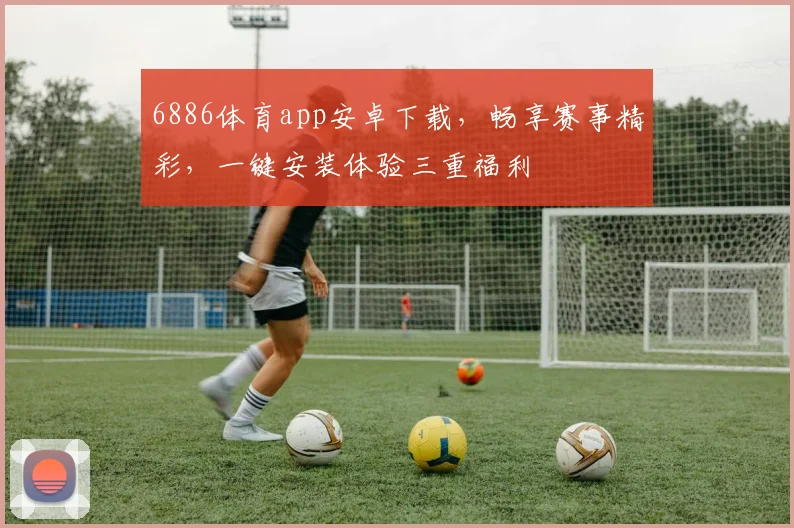 6886体育app安卓下载，畅享赛事精彩，一键安装体验三重福利