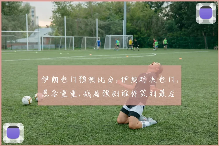 伊朗也门预测比分,伊朗对决也门,悬念重重,战局预测谁将笑到最后